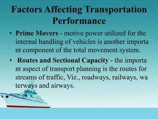 Factors Affecting Transportation
Performance
• Prime Movers - motive power utilized for the
internal handling of vehicles is another importa
nt component of the total movement system.
• Routes and Sectional Capacity - the importa
nt aspect of transport planning is the routes for
streams of traffic, Viz., roadways, railways, wa
terways and airways.
 
