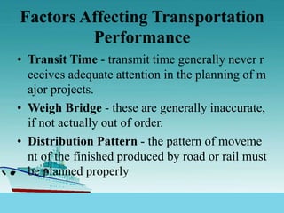 Factors Affecting Transportation
Performance
• Transit Time - transmit time generally never r
eceives adequate attention in the planning of m
ajor projects.
• Weigh Bridge - these are generally inaccurate,
if not actually out of order.
• Distribution Pattern - the pattern of moveme
nt of the finished produced by road or rail must
be planned properly
 