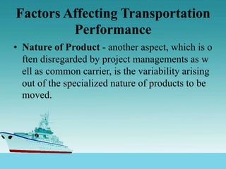 Factors Affecting Transportation
Performance
• Nature of Product - another aspect, which is o
ften disregarded by project managements as w
ell as common carrier, is the variability arising
out of the specialized nature of products to be
moved.
 