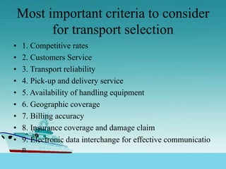 Most important criteria to consider
for transport selection
• 1. Competitive rates
• 2. Customers Service
• 3. Transport reliability
• 4. Pick-up and delivery service
• 5. Availability of handling equipment
• 6. Geographic coverage
• 7. Billing accuracy
• 8. Insurance coverage and damage claim
• 9. Electronic data interchange for effective communicatio
n
 