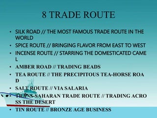8 TRADE ROUTE
• SILK ROAD // THE MOST FAMOUS TRADE ROUTE IN THE
WORLD
• SPICE ROUTE // BRINGING FLAVOR FROM EAST TO WEST
• INCENSE ROUTE // STARRING THE DOMESTICATED CAME
L
• AMBER ROAD // TRADING BEADS
• TEA ROUTE // THE PRECIPITOUS TEA-HORSE ROA
D
• SALT ROUTE // VIA SALARIA
• TRANS-SAHARAN TRADE ROUTE // TRADING ACRO
SS THE DESERT
• TIN ROUTE // BRONZE AGE BUSINESS
 