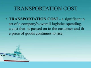 TRANSPORTATION COST
• TRANSPORTATION COST - a significant p
art of a company's overall logistics spending.
a cost that is passed on to the customer and th
e price of goods continues to rise.
 