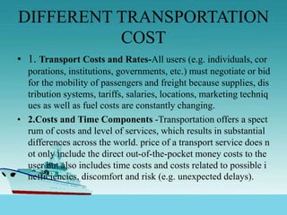 DIFFERENT TRANSPORTATION
COST
• 1. Transport Costs and Rates-All users (e.g. individuals, cor
porations, institutions, governments, etc.) must negotiate or bid
for the mobility of passengers and freight because supplies, dis
tribution systems, tariffs, salaries, locations, marketing techniq
ues as well as fuel costs are constantly changing.
• 2.Costs and Time Components -Transportation offers a spect
rum of costs and level of services, which results in substantial
differences across the world. price of a transport service does n
ot only include the direct out-of-the-pocket money costs to the
user but also includes time costs and costs related to possible i
nefficiencies, discomfort and risk (e.g. unexpected delays).
 