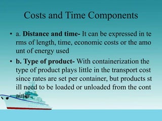 Costs and Time Components
• a. Distance and time- It can be expressed in te
rms of length, time, economic costs or the amo
unt of energy used
• b. Type of product- With containerization the
type of product plays little in the transport cost
since rates are set per container, but products st
ill need to be loaded or unloaded from the cont
ainer.
 