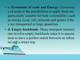 • c. Economies of scale and Energy- Economie
s of scale or the possibilities to apply them are
particularly suitable for bulk commodities such
as energy (coal, oil), minerals and grains if the
y are transported in large quantities.
• d. Empty backhauls -Many transport interacti
ons involve empty backhauls since it is uncom
mon to have a perfect match between an inbou
nd and a return trip.
 
