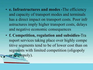 • e. Infrastructures and modes -The efficiency
and capacity of transport modes and terminals
has a direct impact on transport costs. Poor infr
astructures imply higher transport costs, delays
and negative economic consequences
• f. Competition, regulation and subsidies-Tra
nsport services taking place over highly compe
titive segments tend to be of lower cost than on
segments with limited competition (oligopoly
or monopoly).
 
