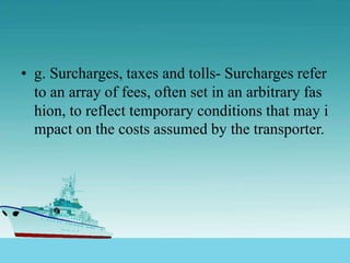 • g. Surcharges, taxes and tolls- Surcharges refer
to an array of fees, often set in an arbitrary fas
hion, to reflect temporary conditions that may i
mpact on the costs assumed by the transporter.
 