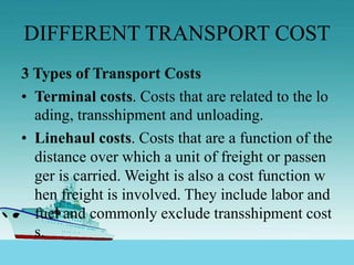 DIFFERENT TRANSPORT COST
3 Types of Transport Costs
• Terminal costs. Costs that are related to the lo
ading, transshipment and unloading.
• Linehaul costs. Costs that are a function of the
distance over which a unit of freight or passen
ger is carried. Weight is also a cost function w
hen freight is involved. They include labor and
fuel and commonly exclude transshipment cost
s.
 