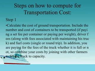 Steps on how to compute for
Transportation Cost:
Step 1
•Calculate the cost of ground transportation. Include the
number and cost of containers to be transported (if payi
ng a set fee per container or paying per weight), driver f
ees (along with fees associated with maintaining his truc
k) and fuel costs (single or round trip). In addition, you
are paying for the fees of the truck whether it is full or n
ot, so combine your costs by joining with other farmers
to fill the truck to capacity.
 