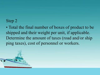 Step 2
• Total the final number of boxes of product to be
shipped and their weight per unit, if applicable.
Determine the amount of taxes (road and/or ship
ping taxes), cost of personnel or workers.
 