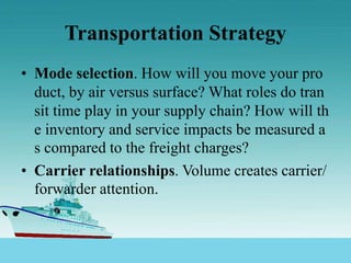 Transportation Strategy
• Mode selection. How will you move your pro
duct, by air versus surface? What roles do tran
sit time play in your supply chain? How will th
e inventory and service impacts be measured a
s compared to the freight charges?
• Carrier relationships. Volume creates carrier/
forwarder attention.
 