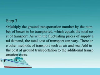 Step 3
•Multiply the ground transportation number by the num
ber of boxes to be transported, which equals the total co
st of transport. As with the fluctuating prices of supply a
nd demand, the total cost of transport can vary. There ar
e other methods of transport such as air and sea. Add in
the cost of ground transportation to the additional transp
ortation costs.
 