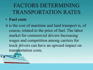 FACTORS DETERMINING
TRANSPORTATION RATES
• Fuel costs
it is the cost of maritime and land transport is, of
course, related to the price of fuel. The labor
market for commercial drivers Increasing
wages and competition among carriers for
truck drivers can have an upward impact on
transportation costs.
 