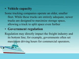 • Vehicle capacity
Some trucking companies operate an older, smaller
fleet. While these trucks are entirely adequate, newer
trucks are designed to maximize storage space,
allowing a truck to split space even further
• Government regulation
Regulation may directly impact the freight industry and
its bottom line; for example, governments often set
maximum driving hours for commercial operators.
 