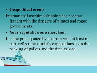 • Geopolitical events
International maritime shipping has become
fraught with the dangers of pirates and rogue
governments.
• Your reputation as a merchant
It is the price quoted by a carrier will, at least in
part, reflect the carrier’s expectations as to the
packing of pallets and the time to load.
 