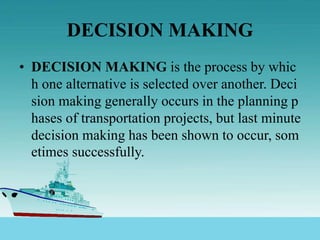DECISION MAKING
• DECISION MAKING is the process by whic
h one alternative is selected over another. Deci
sion making generally occurs in the planning p
hases of transportation projects, but last minute
decision making has been shown to occur, som
etimes successfully.
 