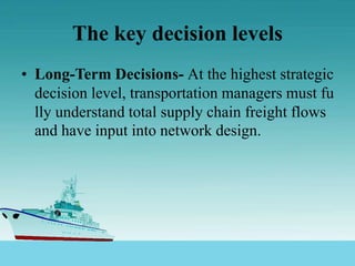 The key decision levels
• Long-Term Decisions- At the highest strategic
decision level, transportation managers must fu
lly understand total supply chain freight flows
and have input into network design.
 