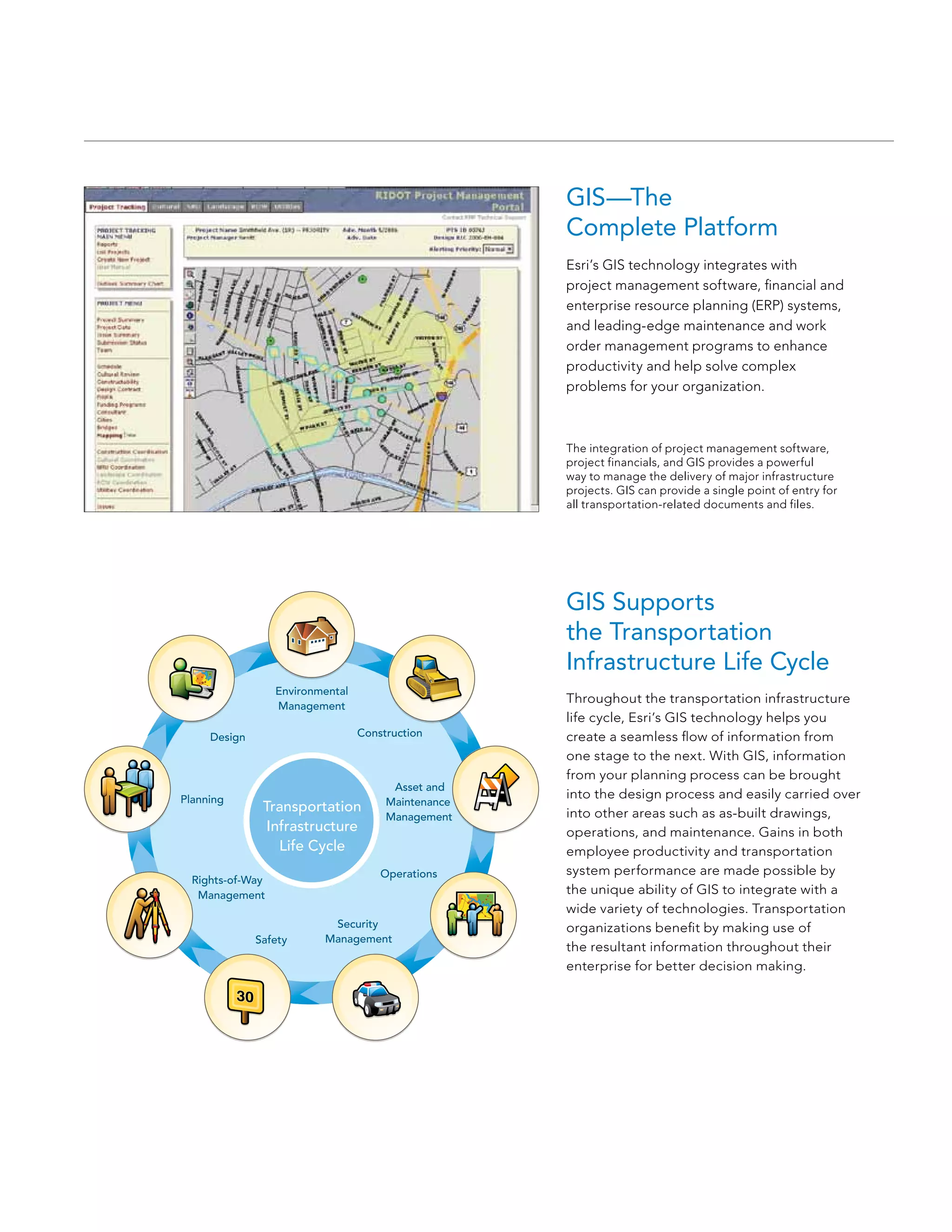 GIS—The
                                                     Complete Platform
                                                     Esri’s GIS technology integrates with
                                                     project management software, financial and
                                                     enterprise resource planning (ERP) systems,
                                                     and leading-edge maintenance and work
                                                     order management programs to enhance
                                                     productivity and help solve complex
                                                     problems for your organization.



                                                     The integration of project management software,
                                                     project financials, and GIS provides a powerful
                                                     way to manage the delivery of major infrastructure
                                                     projects. GIS can provide a single point of entry for
                                                     all transportation-related documents and files.




                                                     GIS Supports
                                                     the Transportation
                                                     Infrastructure Life Cycle
                  Environmental
                                                     Throughout the transportation infrastructure
                  Management
                                                     life cycle, Esri’s GIS technology helps you
     Design                       Construction       create a seamless flow of information from
                                                     one stage to the next. With GIS, information
                                                     from your planning process can be brought
                                        Asset and
Planning                                             into the design process and easily carried over
                                       Maintenance
               Transportation                        into other areas such as as-built drawings,
                                       Management
                Infrastructure                       operations, and maintenance. Gains in both
                  Life Cycle                         employee productivity and transportation
                                      Operations     system performance are made possible by
  Rights-of-Way
   Management                                        the unique ability of GIS to integrate with a
                                                     wide variety of technologies. Transportation
                           Security                  organizations benefit by making use of
              Safety      Management
                                                     the resultant information throughout their
                                                     enterprise for better decision making.
 
