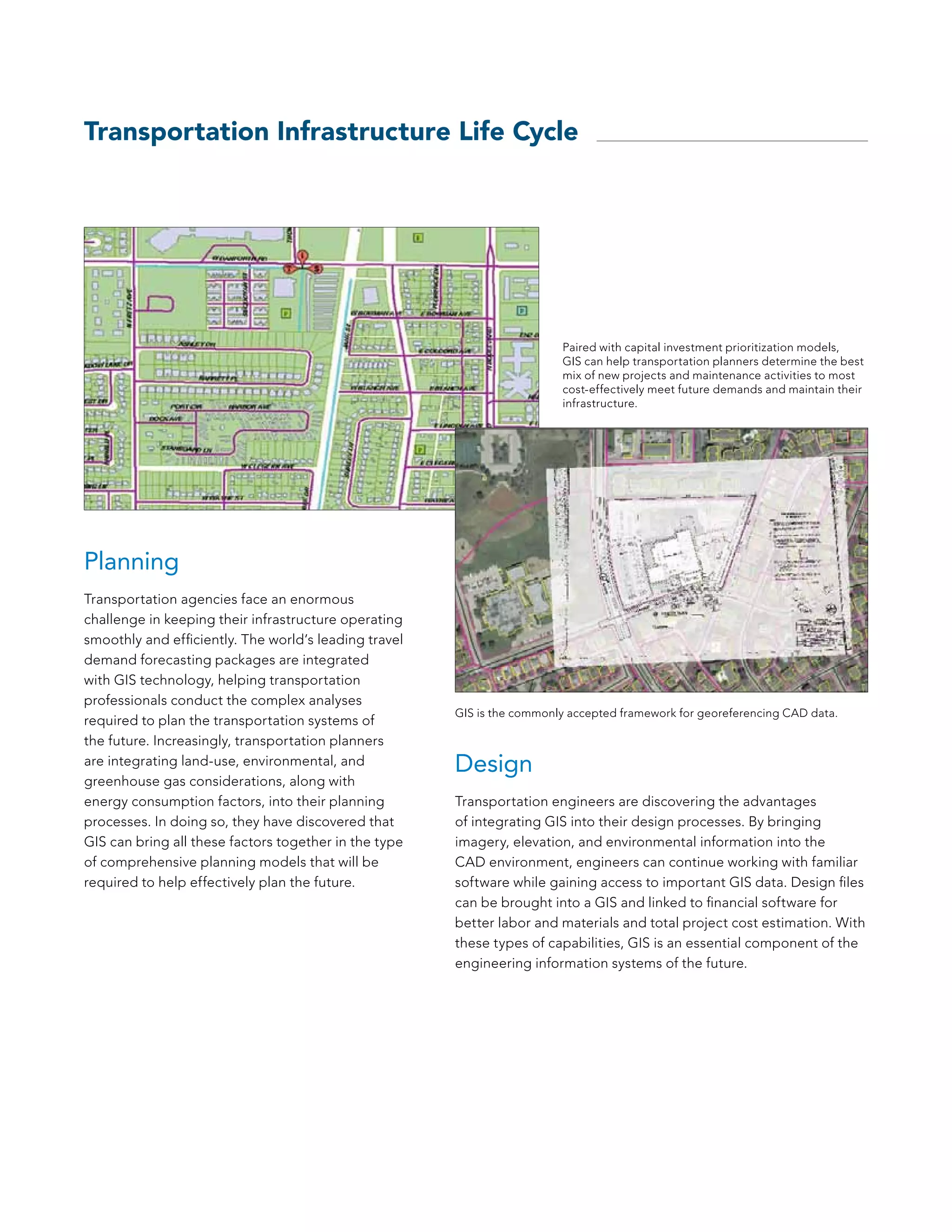 Transportation Infrastructure Life Cycle




                                                                         Paired with capital investment prioritization models,
                                                                         GIS can help transportation planners determine the best
                                                                         mix of new projects and maintenance activities to most
                                                                         cost-effectively meet future demands and maintain their
                                                                         infrastructure.




Planning
Transportation agencies face an enormous
challenge in keeping their infrastructure operating
smoothly and efficiently. The world’s leading travel
demand forecasting packages are integrated
with GIS technology, helping transportation
professionals conduct the complex analyses
                                                       GIS is the commonly accepted framework for georeferencing CAD data.
required to plan the transportation systems of
the future. Increasingly, transportation planners
are integrating land-use, environmental, and           Design
greenhouse gas considerations, along with
energy consumption factors, into their planning        Transportation engineers are discovering the advantages
processes. In doing so, they have discovered that      of integrating GIS into their design processes. By bringing
GIS can bring all these factors together in the type   imagery, elevation, and environmental information into the
of comprehensive planning models that will be          CAD environment, engineers can continue working with familiar
required to help effectively plan the future.          software while gaining access to important GIS data. Design files
                                                       can be brought into a GIS and linked to financial software for
                                                       better labor and materials and total project cost estimation. With
                                                       these types of capabilities, GIS is an essential component of the
                                                       engineering information systems of the future.
 