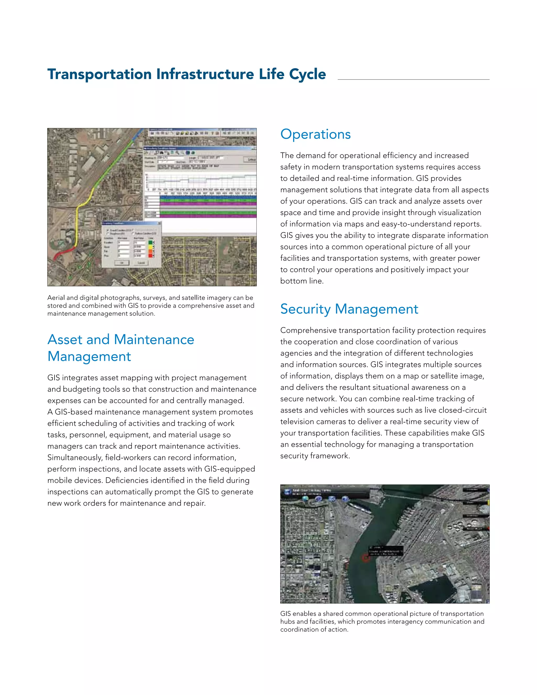 Transportation Infrastructure Life Cycle


                                                                        Operations
                                                                        The demand for operational efficiency and increased
                                                                        safety in modern transportation systems requires access
                                                                        to detailed and real-time information. GIS provides
                                                                        management solutions that integrate data from all aspects
                                                                        of your operations. GIS can track and analyze assets over
                                                                        space and time and provide insight through visualization
                                                                        of information via maps and easy-to-understand reports.
                                                                        GIS gives you the ability to integrate disparate information
                                                                        sources into a common operational picture of all your
                                                                        facilities and transportation systems, with greater power
                                                                        to control your operations and positively impact your
                                                                        bottom line.

Aerial and digital photographs, surveys, and satellite imagery can be
stored and combined with GIS to provide a comprehensive asset and
maintenance management solution.                                        Security Management
                                                                        Comprehensive transportation facility protection requires
Asset and Maintenance                                                   the cooperation and close coordination of various

Management                                                              agencies and the integration of different technologies
                                                                        and information sources. GIS integrates multiple sources
GIS integrates asset mapping with project management                    of information, displays them on a map or satellite image,
and budgeting tools so that construction and maintenance                and delivers the resultant situational awareness on a
expenses can be accounted for and centrally managed.                    secure network. You can combine real-time tracking of
A GIS-based maintenance management system promotes                      assets and vehicles with sources such as live closed-circuit
efficient scheduling of activities and tracking of work                 television cameras to deliver a real-time security view of
tasks, personnel, equipment, and material usage so                      your transportation facilities. These capabilities make GIS
managers can track and report maintenance activities.                   an essential technology for managing a transportation
Simultaneously, field-workers can record information,                   security framework.
perform inspections, and locate assets with GIS-equipped
mobile devices. Deficiencies identified in the field during
inspections can automatically prompt the GIS to generate
new work orders for maintenance and repair.




                                                                        GIS enables a shared common operational picture of transportation
                                                                        hubs and facilities, which promotes interagency communication and
                                                                        coordination of action.
 