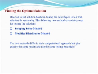 Finding the Optimal Solution
Once an initial solution has been found, the next step is to test that
solution for optimality. The following two methods are widely used
for testing the solutions:
 Stepping Stone Method
 Modified Distribution Method
The two methods differ in their computational approach but give
exactly the same results and use the same testing procedure.
 