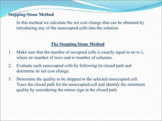 Stepping-Stone Method
In this method we calculate the net cost change that can be obtained by
introducing any of the unoccupied cells into the solution.
The Stepping Stone Method
1. Make sure that the number of occupied cells is exactly equal to m=n-1,
where m=number of rows and n=number of columns.
2. Evaluate each unoccupied cells by following its closed path and
determine its net cost change.
3. Determine the quality to be shipped to the selected unoccupied cell.
Trace the closed path for the unoccupied cell and identify the minimum
quality by considering the minus sign in the closed path.
 