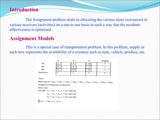 Introduction
The Assignment problem deals in allocating the various items (resources) to
various receivers (activities) on a one to one basis in such a way that the resultant
effectiveness is optimised.
Assignment Models
This is a special case of transportation problem. In this problem, supply in
each now represents the availability of a resource such as man, vehicle, produce, etc.
 