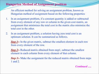 Hungarian Method of Assignment problem
An efficient method for solving an assignment problem, known as
Hungarian method of assignment based on the following properties
1. In an assignment problem, if a constant quantity is added or subtracted
from every element of any row or column in the given cost matrix, an
assignment that minimizes the total cost in the matrix also minimize the
total cost in the other.
2. In an assignment problem, a solution having zero total cost is an
optimum solution. It can be summarized as follows.
Step 1:- In the given matrix, subtract the smallest element in each row
from every element of the row.
Step 2:- Reduced matrix obtained from step1, subtract the smallest
element in each column from every element of that column.
Step 3:- Make the assignment for the reduced matrix obtained from steps
1 and 2.
Continued ….
 