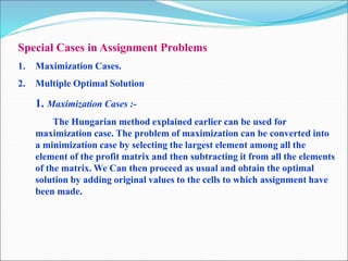 Special Cases in Assignment Problems
1. Maximization Cases.
2. Multiple Optimal Solution
1. Maximization Cases :-
The Hungarian method explained earlier can be used for
maximization case. The problem of maximization can be converted into
a minimization case by selecting the largest element among all the
element of the profit matrix and then subtracting it from all the elements
of the matrix. We Can then proceed as usual and obtain the optimal
solution by adding original values to the cells to which assignment have
been made.
 