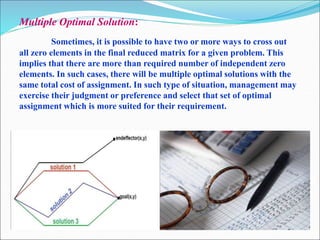 Multiple Optimal Solution:
Sometimes, it is possible to have two or more ways to cross out
all zero elements in the final reduced matrix for a given problem. This
implies that there are more than required number of independent zero
elements. In such cases, there will be multiple optimal solutions with the
same total cost of assignment. In such type of situation, management may
exercise their judgment or preference and select that set of optimal
assignment which is more suited for their requirement.
….
 