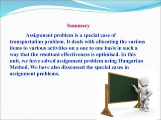 Summary
Assignment problem is a special case of
transportation problem. It deals with allocating the various
items to various activities on a one to one basis in such a
way that the resultant effectiveness is optimised. In this
unit, we have solved assignment problem using Hungarian
Method. We have also disscussed the special cases in
assignment problems.
 