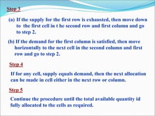 Step 3
(a) If the supply for the first row is exhausted, then move down
to the first cell in t he second row and first column and go
to step 2.
(b) If the demand for the first column is satisfied, then move
horizontally to the next cell in the second column and first
row and go to step 2.
If for any cell, supply equals demand, then the next allocation
can be made in cell either in the next row or column.
Step 4
Step 5
Continue the procedure until the total available quantity id
fully allocated to the cells as required.
 