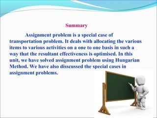 Summary
Assignment problem is a special case of
transportation problem. It deals with allocating the various
items to various activities on a one to one basis in such a
way that the resultant effectiveness is optimised. In this
unit, we have solved assignment problem using Hungarian
Method. We have also disscussed the special cases in
assignment problems.
 