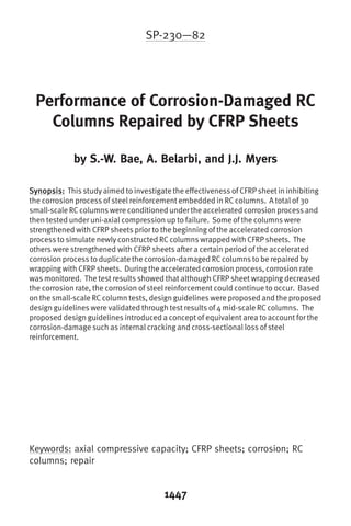 SP-230—82




 Performance of Corrosion-Damaged RC
   Columns Repaired by CFRP Sheets

             by S.-W. Bae, A. Belarbi, and J.J. Myers

Synopsis: This study aimed to investigate the effectiveness of CFRP sheet in inhibiting
the corrosion process of steel reinforcement embedded in RC columns. A total of 30
small-scale RC columns were conditioned under the accelerated corrosion process and
then tested under uni-axial compression up to failure. Some of the columns were
strengthened with CFRP sheets prior to the beginning of the accelerated corrosion
process to simulate newly constructed RC columns wrapped with CFRP sheets. The
others were strengthened with CFRP sheets after a certain period of the accelerated
corrosion process to duplicate the corrosion-damaged RC columns to be repaired by
wrapping with CFRP sheets. During the accelerated corrosion process, corrosion rate
was monitored. The test results showed that although CFRP sheet wrapping decreased
the corrosion rate, the corrosion of steel reinforcement could continue to occur. Based
on the small-scale RC column tests, design guidelines were proposed and the proposed
design guidelines were validated through test results of 4 mid-scale RC columns. The
proposed design guidelines introduced a concept of equivalent area to account for the
corrosion-damage such as internal cracking and cross-sectional loss of steel
reinforcement.




Keywords: axial compressive capacity; CFRP sheets; corrosion; RC
columns; repair


                                        1447
 