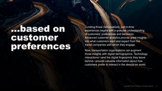 …based on
customer
preferences
Curating those individualized, just-in-time
experiences begins with a granular understanding
of customers’ preferences and behaviors.
Advanced customer analytics provide great insights
into what customers want and expect from the
transit companies with which they engage.
Now, transportation organizations can augment
those insights with digital demographics. Technology
interactions—and the digital fingerprints they leave
behind—provide valuable information about how
customers prefer to interact in the always-on world.
 