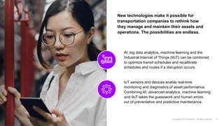 New technologies make it possible for
transportation companies to rethink how
they manage and maintain their assets and
operations. The possibilities are endless.
AI, big data analytics, machine learning and the
Industrial Internet of Things (IIoT) can be combined
to optimize transit schedules and recalibrate
schedules and routes if a disruption occurs.
IoT sensors and devices enable real-time
monitoring and diagnostics of asset performance.
Combining AI, advanced analytics, machine learning
and IIoT takes the guesswork and human errors
out of preventative and predictive maintenance.
 