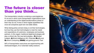 The future is closer
than you think…
The transportation industry is entering a post-digital era.
It’s an era in which more transportation organizations have
an understanding of the digital transformations ahead of
them than do not. A time in which digital capabilities that
once set companies apart are now table stakes.
What distinguishes winners today is not their technologies,
but how they use their technologies to meet the needs
and expectations of customers, employees and business
partners. In this regard, traditional digital technologies still
play a critical role. But new technologies—Distributed
Ledgers, Artificial intelligence (AI), Extended Reality and
Quantum Computing (DARQ) are gaining ground. Fast.
94% of transportation executives are experimenting with
distributed ledgers, AI or extended reality solutions.
 
