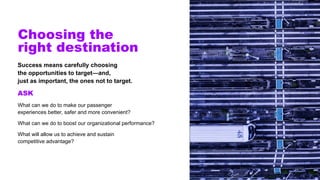 Choosing the
right destination
Success means carefully choosing
the opportunities to target—and,
just as important, the ones not to target.
ASK
What can we do to make our passenger
experiences better, safer and more convenient?
What can we do to boost our organizational performance?
What will allow us to achieve and sustain
competitive advantage?
 