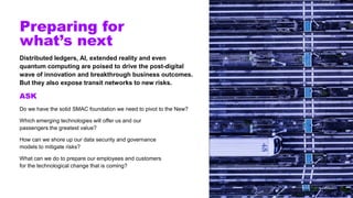 Preparing for
what’s next
Distributed ledgers, AI, extended reality and even
quantum computing are poised to drive the post-digital
wave of innovation and breakthrough business outcomes.
But they also expose transit networks to new risks.
ASK
Do we have the solid SMAC foundation we need to pivot to the New?
Which emerging technologies will offer us and our
passengers the greatest value?
How can we shore up our data security and governance
models to mitigate risks?
What can we do to prepare our employees and customers
for the technological change that is coming?
 