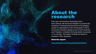 About the
research
Each year, the Accenture Technology Vision
team partners with Accenture Research to pinpoint the
emerging IT developments that will have the greatest
impact on organizations in the coming years. In 2019,
the process included a global survey of 6,672 business
and IT leaders—including 130 transportation executives
in 12 countries. This report’s findings are based on
analyses of their responses.
Read the report:
www.accenture.com/TransportationTechVision
 