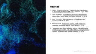 Sources
1. Kelsey Campbell-Dollaghan, “The World’s Best Train System
Is Powered By An Advanced AI Boss,” Gizmodo, July 7, 2014.
2. Anna Baydakova, “Swiss Railway Tests Blockchain Identities
for Workplace Safety Boost,” Coindesk, November 22, 2018.
3. Luke Thompson, “Shenzhen gets on the blockchain train,”
Asia Times, March 21, 2019.
4. Maren Reinsch, “German rail operator use AI to fast-track
responses to customer queries,” IBM, January 9, 2019.
5. “Accenture Helps Metro de Madrid Balance Energy Efficiency
and Passenger Comfort with AI-Based Self-Learning Ventilation
System,” Accenture Press Release, February 19, 2019.
 