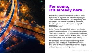 For some,
it’s already here.
Hong Kong’s subway is maintained by AI—or more
specifically, an algorithm that automatically assigns
10,000 workers to more than 2,500 engineering tasks
each week. The solution allows MTR Corporation,
the subway’s owner, to achieve cost savings of
$800,000 per year.1
Swiss Federal Railways (SBB) recently completed a
proof of concept designed to improve workplace safety.
The solution, based on a blockchain-based credentials
management system, ensures workers at the company’s
construction sites have received proper training.2
MTR and SBB are two companies showing what is
possible in the post-digital frontier. Others will join
their ranks as AI, extended reality, distributed ledgers
and even quantum computing mature.
 