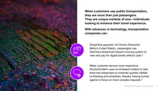When customers use public transportation,
they are more than just passengers.
They are unique markets of one—individuals
looking to enhance their travel experience.
With advances in technology, transportation
companies can:
Streamline payment. At China’s Shenzhen
Metro’s Futian Station, passengers use
WeChat’s blockchain-based invoicing system to
view and pay for digital tickets without cash.3
Make customer service more responsive.
Deutsche Bahn uses an AI-based chatbot to fast-
track text responses to customer queries related
to ticketing and schedules, thereby freeing human
agents to focus on more complex requests.4
 