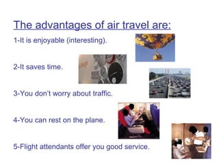 The advantages of air travel are: 1-It is enjoyable (interesting). 2-It saves time. 3-You don’t worry about traffic. 4-You can rest on the plane. 5-Flight attendants offer you good service. 