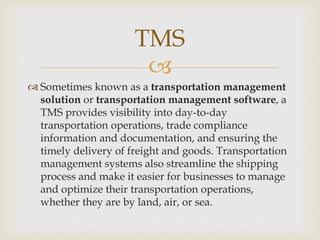 
 Sometimes known as a transportation management
solution or transportation management software, a
TMS provides visibility into day-to-day
transportation operations, trade compliance
information and documentation, and ensuring the
timely delivery of freight and goods. Transportation
management systems also streamline the shipping
process and make it easier for businesses to manage
and optimize their transportation operations,
whether they are by land, air, or sea.
TMS
 
