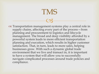 
 Transportation management systems play a central role in
supply chains, affecting every part of the process—from
planning and procurement to logistics and lifecycle
management. The broad and deep visibility afforded by a
powerful system leads to more efficient transportation
planning and execution, which results in higher customer
satisfaction. That, in turn, leads to more sales, helping
businesses grow. With such a dynamic global trade
environment that we live and transact in, it is important
to have a system that will allow you to successfully
navigate complicated processes around trade policies and
compliance.
TMS
 
