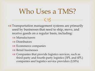 
 Transportation management systems are primarily
used by businesses that need to ship, move, and
receive goods on a regular basis, including:
 Manufacturers
 Distributors
 Ecommerce companies
 Retail businesses
 Companies that provide logistics services, such as
third-party and fourth-party logistics (3PL and 4PL)
companies and logistics service providers (LSPs)
Who Uses a TMS?
 