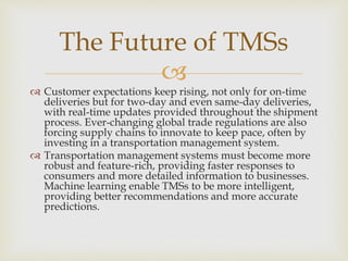 
 Customer expectations keep rising, not only for on-time
deliveries but for two-day and even same-day deliveries,
with real-time updates provided throughout the shipment
process. Ever-changing global trade regulations are also
forcing supply chains to innovate to keep pace, often by
investing in a transportation management system.
 Transportation management systems must become more
robust and feature-rich, providing faster responses to
consumers and more detailed information to businesses.
Machine learning enable TMSs to be more intelligent,
providing better recommendations and more accurate
predictions.
The Future of TMSs
 
