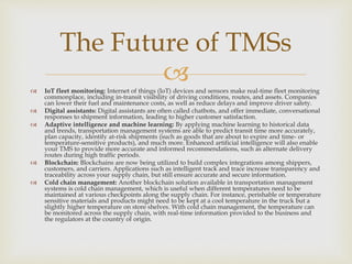 
 IoT fleet monitoring: Internet of things (IoT) devices and sensors make real-time fleet monitoring
commonplace, including in-transit visibility of driving conditions, routes, and assets. Companies
can lower their fuel and maintenance costs, as well as reduce delays and improve driver safety.
 Digital assistants: Digital assistants are often called chatbots, and offer immediate, conversational
responses to shipment information, leading to higher customer satisfaction.
 Adaptive intelligence and machine learning: By applying machine learning to historical data
and trends, transportation management systems are able to predict transit time more accurately,
plan capacity, identify at-risk shipments (such as goods that are about to expire and time- or
temperature-sensitive products), and much more. Enhanced artificial intelligence will also enable
your TMS to provide more accurate and informed recommendations, such as alternate delivery
routes during high traffic periods.
 Blockchain: Blockchains are now being utilized to build complex integrations among shippers,
customers, and carriers. Applications such as intelligent track and trace increase transparency and
traceability across your supply chain, but still ensure accurate and secure information.
 Cold chain management: Another blockchain solution available in transportation management
systems is cold chain management, which is useful when different temperatures need to be
maintained at various checkpoints along the supply chain. For instance, perishable or temperature
sensitive materials and products might need to be kept at a cool temperature in the truck but a
slightly higher temperature on store shelves. With cold chain management, the temperature can
be monitored across the supply chain, with real-time information provided to the business and
the regulators at the country of origin.
The Future of TMSs
 