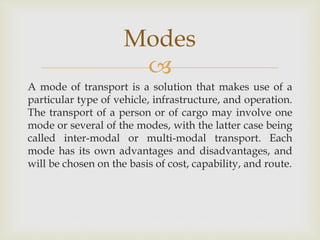 
A mode of transport is a solution that makes use of a
particular type of vehicle, infrastructure, and operation.
The transport of a person or of cargo may involve one
mode or several of the modes, with the latter case being
called inter-modal or multi-modal transport. Each
mode has its own advantages and disadvantages, and
will be chosen on the basis of cost, capability, and route.
Modes
 